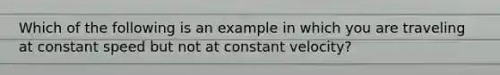 Which of the following is an example in which you are traveling at constant speed but not at constant velocity?