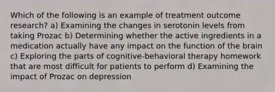 Which of the following is an example of treatment outcome research? a) Examining the changes in serotonin levels from taking Prozac b) Determining whether the active ingredients in a medication actually have any impact on the function of the brain c) Exploring the parts of cognitive-behavioral therapy homework that are most difficult for patients to perform d) Examining the impact of Prozac on depression