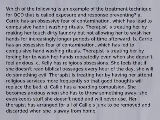 Which of the following is an example of the treatment technique for OCD that is called exposure and response preventing? a. Carrie has an obsessive fear of contamination, which has lead to compulsive hadn't washing rituals. Therapist is treating her by making her touch dirty laundry but not allowing her to wash her hands for increasingly longer periods of time afterward. b. Carrie has an obsessive fear of contamination, which has led to compulsive hand washing rituals. Therapist is treating her by forcing her to wash her hands repeatedly even when she doesn't feel anxious. c. Kelly has religious obsessions. She feels that if she doesn't read biblical passages every hour of the day, she will do something evil. Therapist is treating her by having her attend religious services more frequently so that good thoughts will replace the bad. d. Callie has a hoarding compulsion. She becomes anxious when she has to throw something away; she even keeps stuff she doesn't need and will never use. Her therapist has arranged for all of Callie's junk to be removed and discarded when she is away from home.