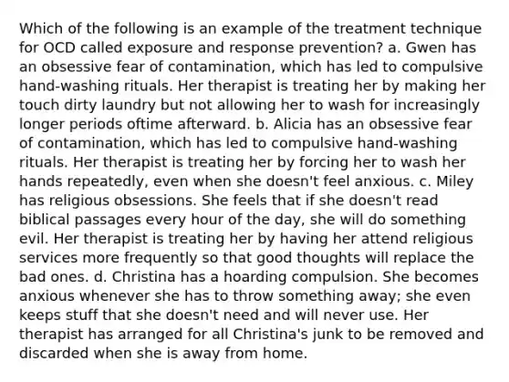 Which of the following is an example of the treatment technique for OCD called exposure and response prevention? a. Gwen has an obsessive fear of contamination, which has led to compulsive hand-washing rituals. Her therapist is treating her by making her touch dirty laundry but not allowing her to wash for increasingly longer periods oftime afterward. b. Alicia has an obsessive fear of contamination, which has led to compulsive hand-washing rituals. Her therapist is treating her by forcing her to wash her hands repeatedly, even when she doesn't feel anxious. c. Miley has religious obsessions. She feels that if she doesn't read biblical passages every hour of the day, she will do something evil. Her therapist is treating her by having her attend religious services more frequently so that good thoughts will replace the bad ones. d. Christina has a hoarding compulsion. She becomes anxious whenever she has to throw something away; she even keeps stuff that she doesn't need and will never use. Her therapist has arranged for all Christina's junk to be removed and discarded when she is away from home.