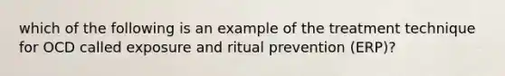 which of the following is an example of the treatment technique for OCD called exposure and ritual prevention (ERP)?