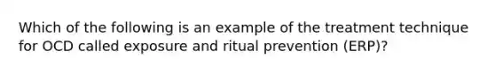 Which of the following is an example of the treatment technique for OCD called exposure and ritual prevention (ERP)?