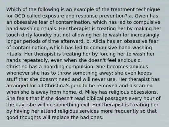 Which of the following is an example of the treatment technique for OCD called exposure and response prevention? a. Gwen has an obsessive fear of contamination, which has led to compulsive hand-washing rituals. Her therapist is treating her by making her touch dirty laundry but not allowing her to wash for increasingly longer periods of time afterward. b. Alicia has an obsessive fear of contamination, which has led to compulsive hand-washing rituals. Her therapist is treating her by forcing her to wash her hands repeatedly, even when she doesn't feel anxious c. Christina has a hoarding compulsion. She becomes anxious whenever she has to throw something away; she even keeps stuff that she doesn't need and will never use. Her therapist has arranged for all Christina's junk to be removed and discarded when she is away from home. d. Miley has religious obsessions. She feels that if she doesn't read biblical passages every hour of the day, she will do something evil. Her therapist is treating her by having her attend religious services more frequently so that good thoughts will replace the bad ones.