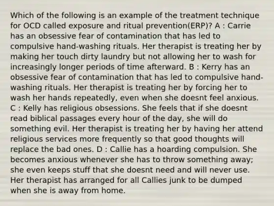 Which of the following is an example of the treatment technique for OCD called exposure and ritual prevention(ERP)? A : Carrie has an obsessive fear of contamination that has led to compulsive hand-washing rituals. Her therapist is treating her by making her touch dirty laundry but not allowing her to wash for increasingly longer periods of time afterward. B : Kerry has an obsessive fear of contamination that has led to compulsive hand-washing rituals. Her therapist is treating her by forcing her to wash her hands repeatedly, even when she doesnt feel anxious. C : Kelly has religious obsessions. She feels that if she doesnt read biblical passages every hour of the day, she will do something evil. Her therapist is treating her by having her attend religious services more frequently so that good thoughts will replace the bad ones. D : Callie has a hoarding compulsion. She becomes anxious whenever she has to throw something away; she even keeps stuff that she doesnt need and will never use. Her therapist has arranged for all Callies junk to be dumped when she is away from home.