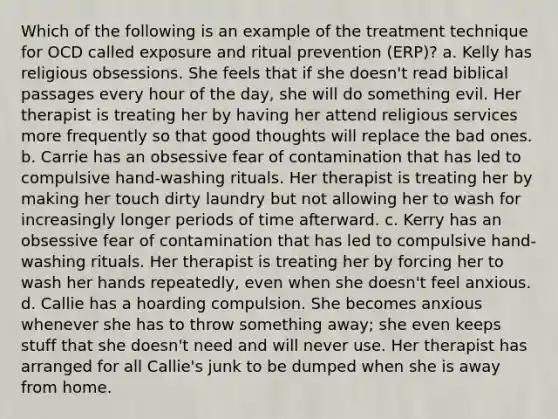 Which of the following is an example of the treatment technique for OCD called exposure and ritual prevention (ERP)? a. Kelly has religious obsessions. She feels that if she doesn't read biblical passages every hour of the day, she will do something evil. Her therapist is treating her by having her attend religious services more frequently so that good thoughts will replace the bad ones. b. Carrie has an obsessive fear of contamination that has led to compulsive hand-washing rituals. Her therapist is treating her by making her touch dirty laundry but not allowing her to wash for increasingly longer periods of time afterward. c. Kerry has an obsessive fear of contamination that has led to compulsive hand-washing rituals. Her therapist is treating her by forcing her to wash her hands repeatedly, even when she doesn't feel anxious. d. Callie has a hoarding compulsion. She becomes anxious whenever she has to throw something away; she even keeps stuff that she doesn't need and will never use. Her therapist has arranged for all Callie's junk to be dumped when she is away from home.