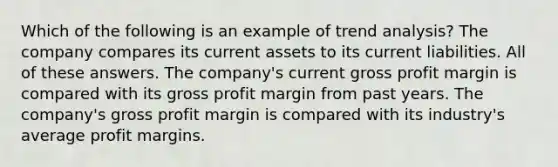 Which of the following is an example of trend analysis? The company compares its current assets to its current liabilities. All of these answers. The company's current gross profit margin is compared with its gross profit margin from past years. The company's gross profit margin is compared with its industry's average profit margins.