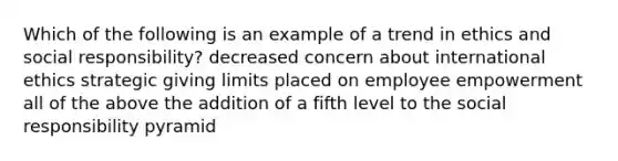 Which of the following is an example of a trend in ethics and social responsibility? decreased concern about international ethics strategic giving limits placed on employee empowerment all of the above the addition of a fifth level to the social responsibility pyramid