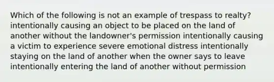 Which of the following is not an example of trespass to realty? intentionally causing an object to be placed on the land of another without the landowner's permission intentionally causing a victim to experience severe emotional distress intentionally staying on the land of another when the owner says to leave intentionally entering the land of another without permission