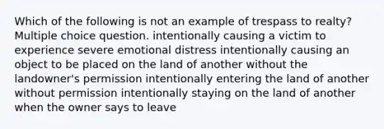 Which of the following is not an example of trespass to realty? Multiple choice question. intentionally causing a victim to experience severe emotional distress intentionally causing an object to be placed on the land of another without the landowner's permission intentionally entering the land of another without permission intentionally staying on the land of another when the owner says to leave