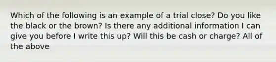 Which of the following is an example of a trial close? Do you like the black or the brown? Is there any additional information I can give you before I write this up? Will this be cash or charge? All of the above