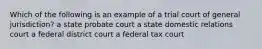 Which of the following is an example of a trial court of general jurisdiction? a state probate court a state domestic relations court a federal district court a federal tax court