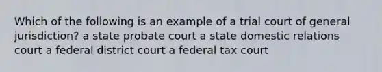 Which of the following is an example of a trial court of general jurisdiction? a state probate court a state domestic relations court a federal district court a federal tax court