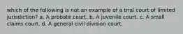 which of the following is not an example of a trial court of limited jurisdiction? a. A probate court. b. A juvenile court. c. A small claims court. d. A general civil division court.