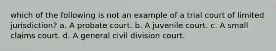 which of the following is not an example of a trial court of limited jurisdiction? a. A probate court. b. A juvenile court. c. A small claims court. d. A general civil division court.