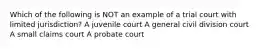 Which of the following is NOT an example of a trial court with limited jurisdiction? A juvenile court A general civil division court A small claims court A probate court