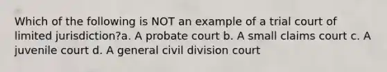 Which of the following is NOT an example of a trial court of limited jurisdiction?a. A probate court b. A small claims court c. A juvenile court d. A general civil division court