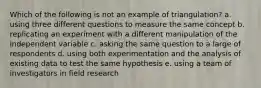 Which of the following is not an example of triangulation? a. using three different questions to measure the same concept b. replicating an experiment with a different manipulation of the independent variable c. asking the same question to a large of respondents d. using both experimentation and the analysis of existing data to test the same hypothesis e. using a team of investigators in field research