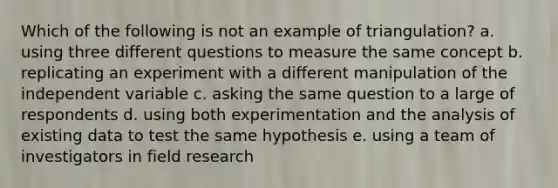 Which of the following is not an example of triangulation? a. using three different questions to measure the same concept b. replicating an experiment with a different manipulation of the independent variable c. asking the same question to a large of respondents d. using both experimentation and the analysis of existing data to test the same hypothesis e. using a team of investigators in field research