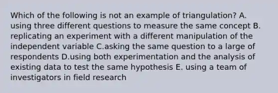 Which of the following is not an example of triangulation? A. using three different questions to measure the same concept B. replicating an experiment with a different manipulation of the independent variable C.asking the same question to a large of respondents D.using both experimentation and the analysis of existing data to test the same hypothesis E. using a team of investigators in field research