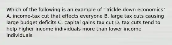 Which of the following is an example of "Trickle-down economics" A. income-tax cut that effects everyone B. large tax cuts causing large budget deficits C. capital gains tax cut D. tax cuts tend to help higher income individuals more than lower income individuals