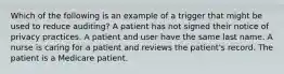 Which of the following is an example of a trigger that might be used to reduce auditing? A patient has not signed their notice of privacy practices. A patient and user have the same last name. A nurse is caring for a patient and reviews the patient's record. The patient is a Medicare patient.