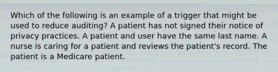 Which of the following is an example of a trigger that might be used to reduce auditing? A patient has not signed their notice of privacy practices. A patient and user have the same last name. A nurse is caring for a patient and reviews the patient's record. The patient is a Medicare patient.