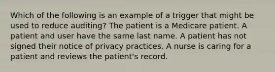 Which of the following is an example of a trigger that might be used to reduce auditing? The patient is a Medicare patient. A patient and user have the same last name. A patient has not signed their notice of privacy practices. A nurse is caring for a patient and reviews the patient's record.