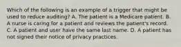 Which of the following is an example of a trigger that might be used to reduce auditing? A. The patient is a Medicare patient. B. A nurse is caring for a patient and reviews the patient's record. C. A patient and user have the same last name. D. A patient has not signed their notice of privacy practices.