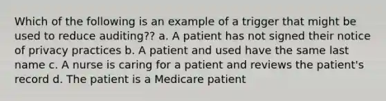 Which of the following is an example of a trigger that might be used to reduce auditing?? a. A patient has not signed their notice of privacy practices b. A patient and used have the same last name c. A nurse is caring for a patient and reviews the patient's record d. The patient is a Medicare patient