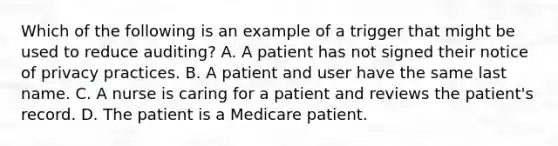 Which of the following is an example of a trigger that might be used to reduce auditing? A. A patient has not signed their notice of privacy practices. B. A patient and user have the same last name. C. A nurse is caring for a patient and reviews the patient's record. D. The patient is a Medicare patient.