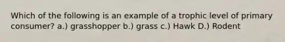 Which of the following is an example of a trophic level of primary consumer? a.) grasshopper b.) grass c.) Hawk D.) Rodent