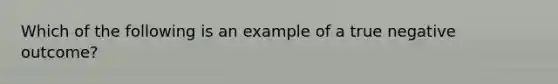 Which of the following is an example of a true negative outcome?