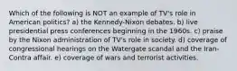 Which of the following is NOT an example of TV's role in American politics? a) the Kennedy-Nixon debates. b) live presidential press conferences beginning in the 1960s. c) praise by the Nixon administration of TV's role in society. d) coverage of congressional hearings on the Watergate scandal and the Iran-Contra affair. e) coverage of wars and terrorist activities.