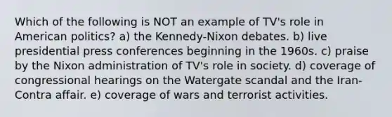 Which of the following is NOT an example of TV's role in American politics? a) the Kennedy-Nixon debates. b) live presidential press conferences beginning in the 1960s. c) praise by the Nixon administration of TV's role in society. d) coverage of congressional hearings on the Watergate scandal and the Iran-Contra affair. e) coverage of wars and terrorist activities.