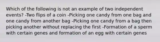 Which of the following is not an example of two independent events? -Two flips of a coin -Picking one candy from one bag and one candy from another bag -Picking one candy from a bag then picking another without replacing the first -Formation of a sperm with certain genes and formation of an egg with certain genes