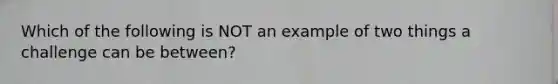 Which of the following is NOT an example of two things a challenge can be between?