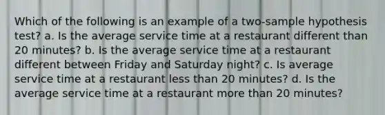 Which of the following is an example of a two-sample hypothesis test? a. Is the average service time at a restaurant different than 20 minutes? b. Is the average service time at a restaurant different between Friday and Saturday night? c. Is average service time at a restaurant less than 20 minutes? d. Is the average service time at a restaurant more than 20 minutes?