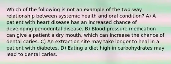 Which of the following is not an example of the two-way relationship between systemic health and oral condition? A) A patient with heart disease has an increased chance of developing periodontal disease. B) Blood pressure medication can give a patient a dry mouth, which can increase the chance of dental caries. C) An extraction site may take longer to heal in a patient with diabetes. D) Eating a diet high in carbohydrates may lead to dental caries.