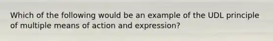 Which of the following would be an example of the UDL principle of multiple means of action and expression?