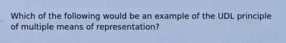 Which of the following would be an example of the UDL principle of multiple means of representation?