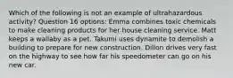 Which of the following is not an example of ultrahazardous activity? Question 16 options: Emma combines toxic chemicals to make cleaning products for her house cleaning service. Matt keeps a wallaby as a pet. Takumi uses dynamite to demolish a building to prepare for new construction. Dillon drives very fast on the highway to see how far his speedometer can go on his new car.