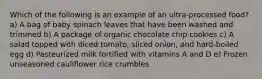 Which of the following is an example of an ultra-processed food? a) A bag of baby spinach leaves that have been washed and trimmed b) A package of organic chocolate chip cookies c) A salad topped with diced tomato, sliced onion, and hard-boiled egg d) Pasteurized milk fortified with vitamins A and D e) Frozen unseasoned cauliflower rice crumbles