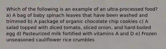 Which of the following is an example of an ultra-processed food? a) A bag of baby spinach leaves that have been washed and trimmed b) A package of organic chocolate chip cookies c) A salad topped with diced tomato, sliced onion, and hard-boiled egg d) Pasteurized milk fortified with vitamins A and D e) Frozen unseasoned cauliflower rice crumbles