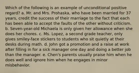 Which of the following is an example of unconditional positive regard? a. Mr. and Mrs. Prohaska, who have been married for 37 years, credit the success of their marriage to the fact that each has been able to accept the faults of the other without criticism. b. Seven-year-old Michaela is only given her allowance when she does her chores. c. Ms. Lopez, a second grade teacher, only gives smiley-face stickers to students who sit quietly at their desks during math. d. John got a promotion and a raise at work after filling in for a sick manager one day and doing a better job than the manager. e. Chen's parents usually praise him when he does well and ignore him when he engages in minor misbehavior.