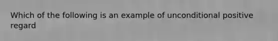 Which of the following is an example of unconditional positive regard