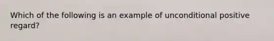 Which of the following is an example of unconditional positive regard?