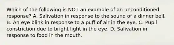 Which of the following is NOT an example of an unconditioned response? A. Salivation in response to the sound of a dinner bell. B. An eye blink in response to a puff of air in the eye. C. Pupil constriction due to bright light in the eye. D. Salivation in response to food in <a href='https://www.questionai.com/knowledge/krBoWYDU6j-the-mouth' class='anchor-knowledge'>the mouth</a>.