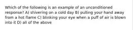 Which of the following is an example of an unconditioned response? A) shivering on a cold day B) pulling your hand away from a hot flame C) blinking your eye when a puff of air is blown into it D) all of the above