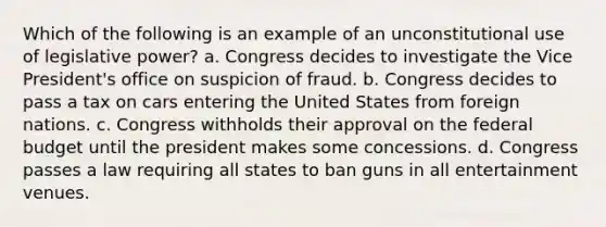 Which of the following is an example of an unconstitutional use of legislative power? a. Congress decides to investigate the Vice President's office on suspicion of fraud. b. Congress decides to pass a tax on cars entering the United States from foreign nations. c. Congress withholds their approval on the federal budget until the president makes some concessions. d. Congress passes a law requiring all states to ban guns in all entertainment venues.