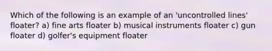 Which of the following is an example of an 'uncontrolled lines' floater? a) fine arts floater b) musical instruments floater c) gun floater d) golfer's equipment floater